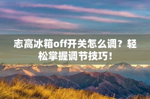 志高冰箱off开关怎么调？轻松掌握调节技巧！
