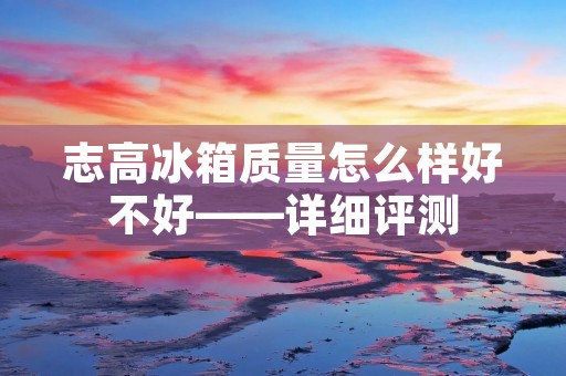 志高冰箱质量怎么样好不好——详细评测 志高冰箱质量怎么样好不好——详细评测