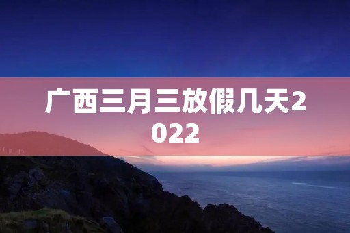 广西三月三放假几天2022 广西三月三放假几天2022