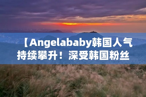 【Angelababy韩国人气持续攀升!深受韩国粉丝喜爱的原因揭秘】