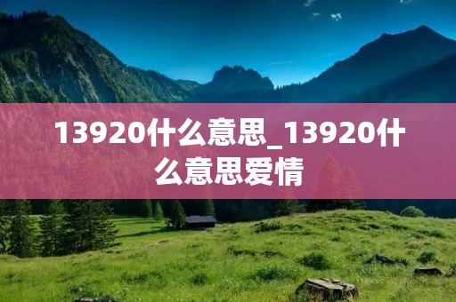 13920什么意思_13920什么意思爱情 13920什么意思_13920什么意思爱情