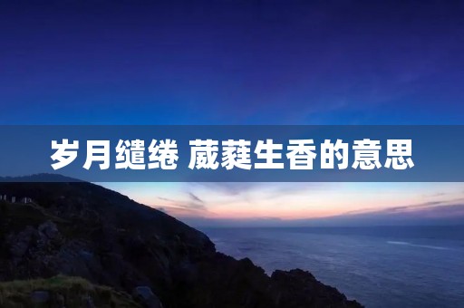 岁月缱绻 葳蕤生香的意思 岁月缱绻 葳蕤生香的意思
