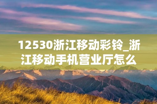 12530浙江移动彩铃_浙江移动手机营业厅怎么设置彩铃