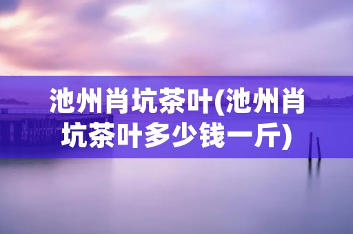 池州肖坑茶叶(池州肖坑茶叶多少钱一斤)