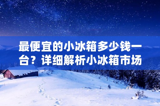 最便宜的小冰箱多少钱一台？详细解析小冰箱市场价格