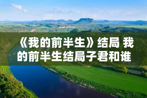 《我的前半生》结局 我的前半生结局子君和谁在一起了 《我的前半生》结局 我的前半生结局子君和谁在一起了