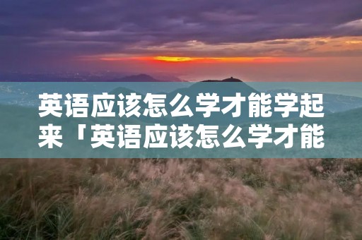 英语应该怎么学才能学起来「英语应该怎么学才能学起来呢」