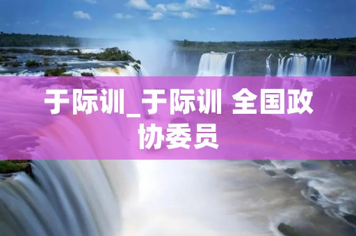 于际训_于际训 全国政协委员 于际训_于际训 全国政协委员