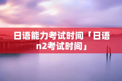 日语能力考试时间「日语n2考试时间」 日语能力考试时间「日语n2考试时间」