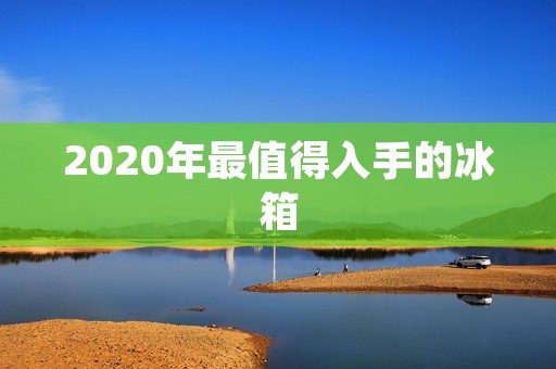 2020年最值得入手的冰箱：品质与智能的完美结合