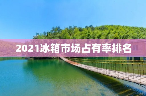 2021冰箱市场占有率排名：哪些品牌成为消费者的首选？