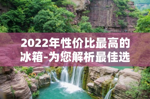 2022年性价比最高的冰箱-为您解析最佳选择 2022年性价比最高的冰箱-为您解析最佳选择