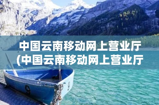 中国云南移动网上营业厅(中国云南移动网上营业厅积分兑换) 中国云南移动网上营业厅(中国云南移动网上营业厅积分兑换)