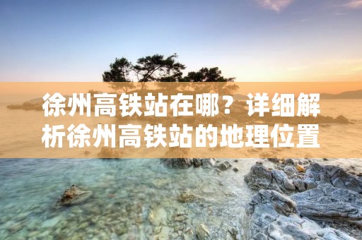 徐州高铁站在哪？详细解析徐州高铁站的地理位置及交通情况