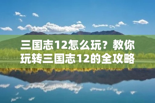 三国志12怎么玩？教你玩转三国志12的全攻略