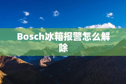Bosch冰箱报警怎么解除：完美解决您家中的烦恼