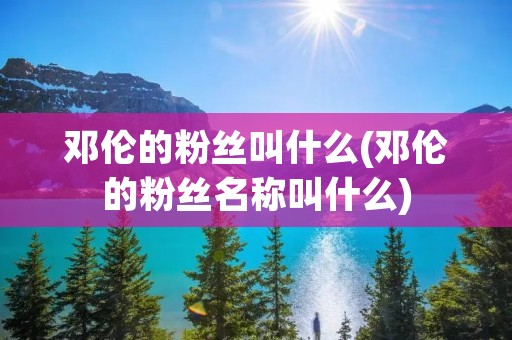 邓伦的粉丝叫什么(邓伦的粉丝名称叫什么)