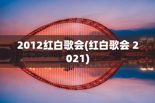 2012红白歌会(红白歌会 2021)