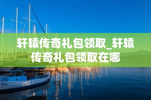 轩辕传奇礼包领取_轩辕传奇礼包领取在哪 轩辕传奇礼包领取_轩辕传奇礼包领取在哪