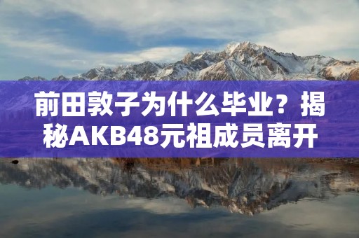 前田敦子为什么毕业？揭秘AKB48元祖成员离开的真正原因
