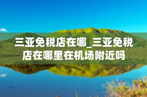 三亚免税店在哪_三亚免税店在哪里在机场附近吗 三亚免税店在哪_三亚免税店在哪里在机场附近吗