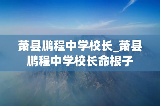 萧县鹏程中学校长_萧县鹏程中学校长命根子 萧县鹏程中学校长_萧县鹏程中学校长命根子