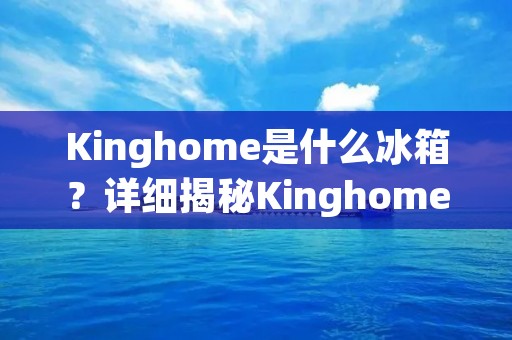 Kinghome是什么冰箱？详细揭秘Kinghome冰箱的品牌故事、产品特点及用户评价
