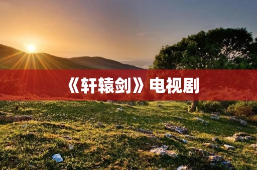 《轩辕剑》电视剧：一部承载着中国古代神话与武侠精髓的经典之作