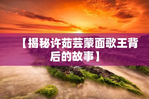 【揭秘许茹芸蒙面歌王背后的故事】