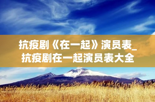 抗疫剧《在一起》演员表_抗疫剧在一起演员表大全