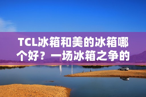 TCL冰箱和美的冰箱哪个好？一场冰箱之争的终极对决