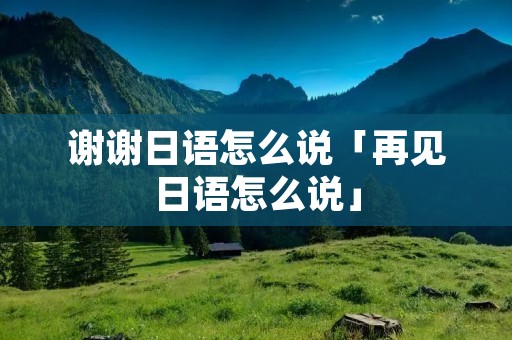 谢谢日语怎么说「再见日语怎么说」