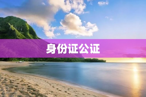 身份证公证:保障您的身份信息安全 身份证公证:保障您的身份信息安全