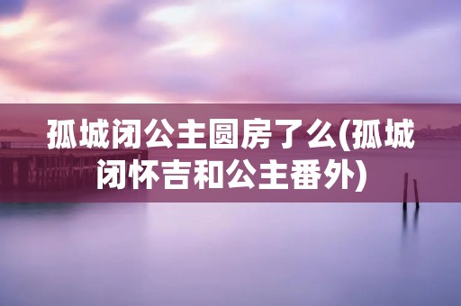孤城闭公主圆房了么(孤城闭怀吉和公主番外)