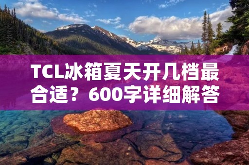TCL冰箱夏天开几档最合适？600字详细解答