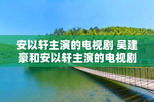 安以轩主演的电视剧 吴建豪和安以轩主演的电视剧