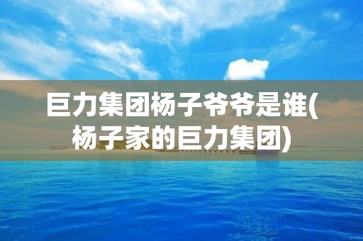 巨力集团杨子爷爷是谁(杨子家的巨力集团) 巨力集团杨子爷爷是谁(杨子家的巨力集团)
