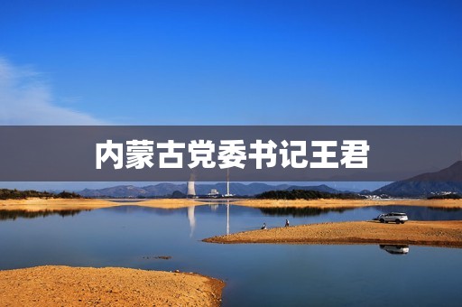 内蒙古党委书记王君 内蒙古党委书记王君