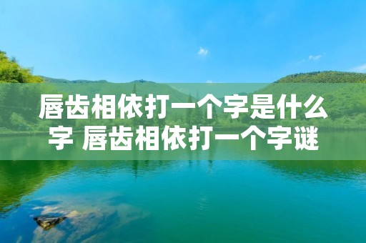 唇齿相依打一个字是什么字 唇齿相依打一个字谜底是什么 唇齿相依打一个字是什么字 唇齿相依打一个字谜底是什么