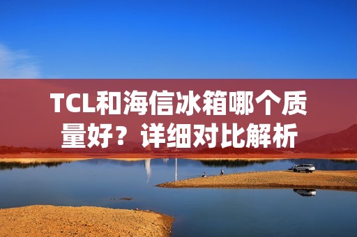 TCL和海信冰箱哪个质量好?详细对比解析 TCL和海信冰箱哪个质量好?详细对比解析