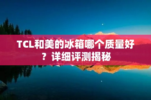 TCL和美的冰箱哪个质量好?详细评测揭秘 TCL和美的冰箱哪个质量好?详细评测揭秘