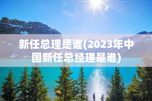 新任总理是谁(2023年中国新任总经理是谁) 新任总理是谁(2023年中国新任总经理是谁)