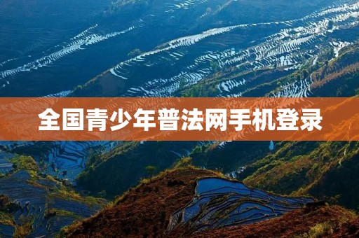 全国青少年普法网手机登录:普及法律知识,保护青少年权益 全国青少年普法网手机登录:普及法律知识,保护青少年权益