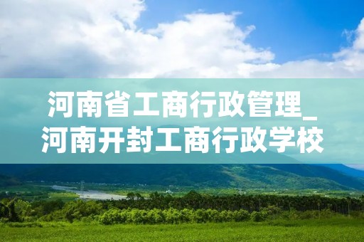 河南省工商行政管理_河南开封工商行政学校
