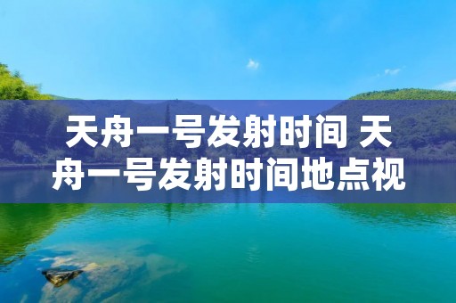 天舟一号发射时间 天舟一号发射时间地点视频 天舟一号发射时间 天舟一号发射时间地点视频