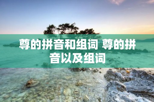 尊的拼音和组词 尊的拼音以及组词 尊的拼音和组词 尊的拼音以及组词