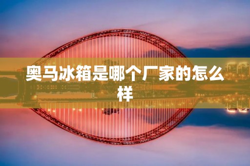 奥马冰箱是哪个厂家的怎么样 奥马冰箱是哪个厂家的怎么样