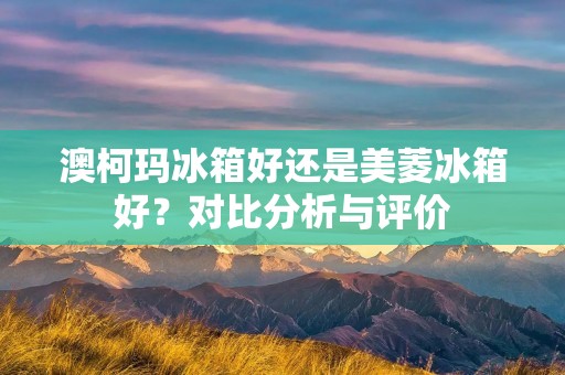澳柯玛冰箱好还是美菱冰箱好?对比分析与评价 澳柯玛冰箱好还是美菱冰箱好?对比分析与评价
