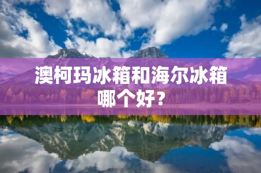 澳柯玛冰箱和海尔冰箱哪个好? 澳柯玛冰箱和海尔冰箱哪个好?