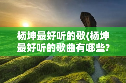 杨坤最好听的歌(杨坤最好听的歌曲有哪些?)